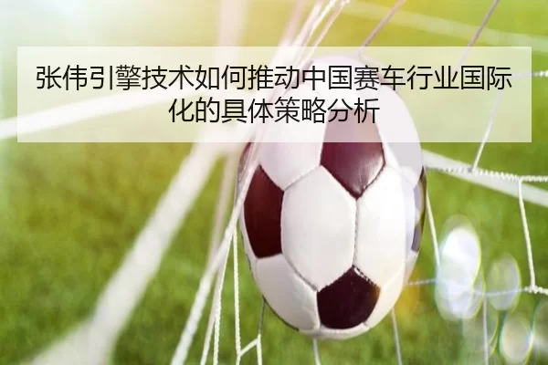 张伟引擎技术如何推动中国赛车行业国际化的具体策略分析